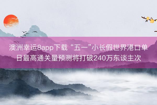 澳洲幸运8app下载 “五一”小长假世界港口单日最高通关量预测将打破240万东谈主次