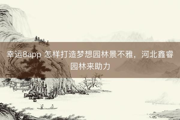 幸运8app 怎样打造梦想园林景不雅，河北鑫睿园林来助力